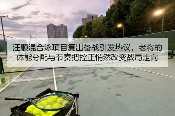 汪顺混合泳项目复出备战引发热议，老将的体能分配与节奏把控正悄然改变战局走向